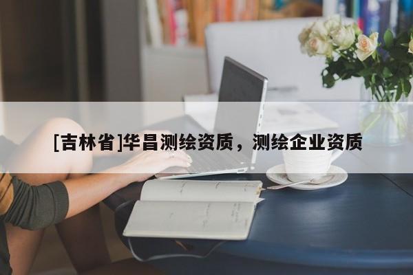 [吉林省]華昌測(cè)繪資質(zhì)，測(cè)繪企業(yè)資質(zhì)