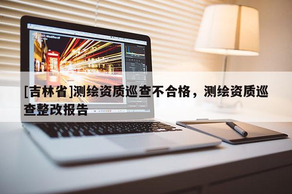 [吉林省]測繪資質(zhì)巡查不合格，測繪資質(zhì)巡查整改報告