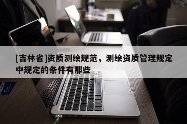 [吉林省]資質(zhì)測(cè)繪規(guī)范，測(cè)繪資質(zhì)管理規(guī)定中規(guī)定的條件有那些
