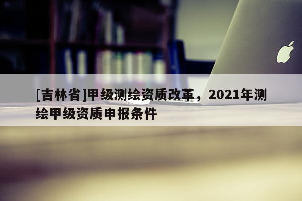 [吉林省]甲級(jí)測(cè)繪資質(zhì)改革，2021年測(cè)繪甲級(jí)資質(zhì)申報(bào)條件