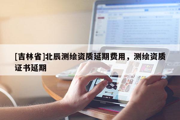 [吉林省]北辰測(cè)繪資質(zhì)延期費(fèi)用，測(cè)繪資質(zhì)證書(shū)延期