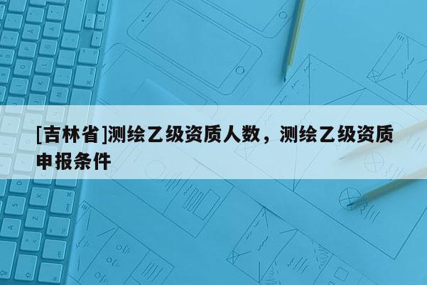 [吉林省]測(cè)繪乙級(jí)資質(zhì)人數(shù)，測(cè)繪乙級(jí)資質(zhì)申報(bào)條件