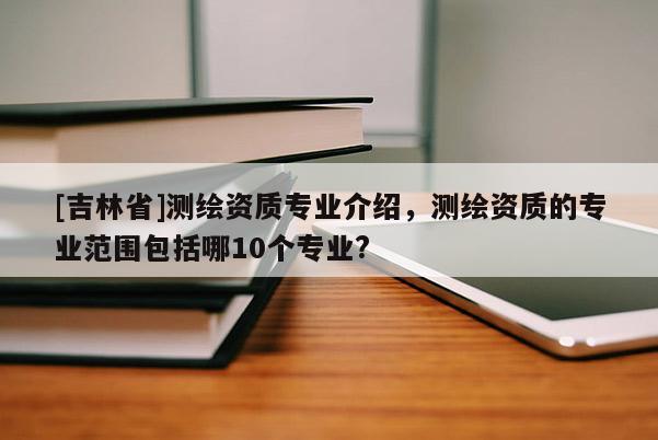 [吉林省]測(cè)繪資質(zhì)專業(yè)介紹，測(cè)繪資質(zhì)的專業(yè)范圍包括哪10個(gè)專業(yè)?