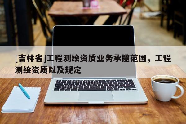 [吉林省]工程測(cè)繪資質(zhì)業(yè)務(wù)承攬范圍，工程測(cè)繪資質(zhì)以及規(guī)定