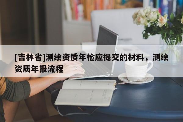 [吉林省]測(cè)繪資質(zhì)年檢應(yīng)提交的材料，測(cè)繪資質(zhì)年報(bào)流程