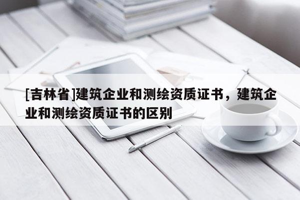 [吉林省]建筑企業(yè)和測(cè)繪資質(zhì)證書，建筑企業(yè)和測(cè)繪資質(zhì)證書的區(qū)別