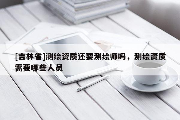 [吉林省]測(cè)繪資質(zhì)還要測(cè)繪師嗎，測(cè)繪資質(zhì)需要哪些人員