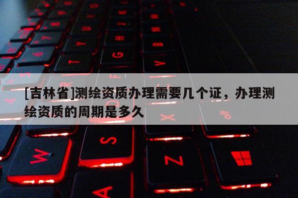 [吉林省]測繪資質(zhì)辦理需要幾個證，辦理測繪資質(zhì)的周期是多久