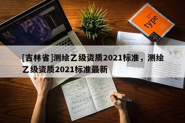 [吉林省]測繪乙級資質(zhì)2021標(biāo)準(zhǔn)，測繪乙級資質(zhì)2021標(biāo)準(zhǔn)最新