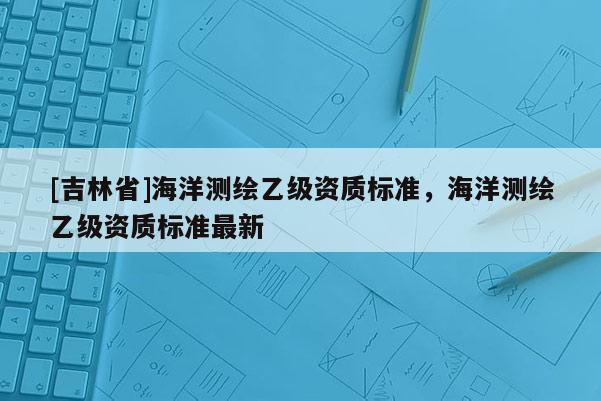 [吉林省]海洋測繪乙級資質(zhì)標(biāo)準(zhǔn)，海洋測繪乙級資質(zhì)標(biāo)準(zhǔn)最新