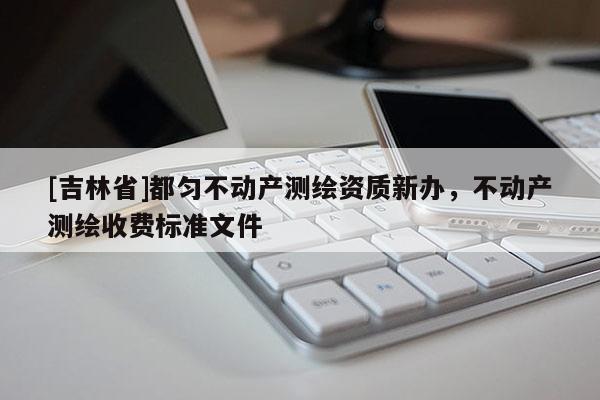 [吉林省]都勻不動產(chǎn)測繪資質(zhì)新辦，不動產(chǎn)測繪收費標準文件