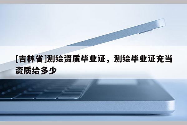 [吉林省]測繪資質(zhì)畢業(yè)證，測繪畢業(yè)證充當(dāng)資質(zhì)給多少