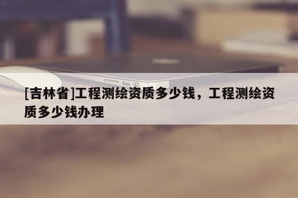 [吉林省]工程測(cè)繪資質(zhì)多少錢，工程測(cè)繪資質(zhì)多少錢辦理