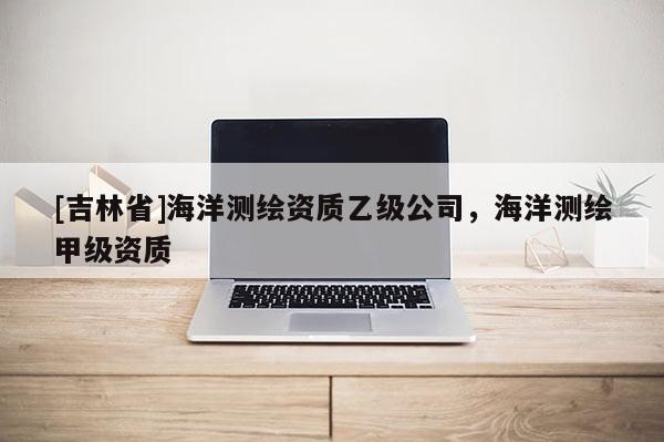 [吉林省]海洋測繪資質(zhì)乙級公司，海洋測繪甲級資質(zhì)
