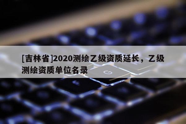 [吉林省]2020測(cè)繪乙級(jí)資質(zhì)延長(zhǎng)，乙級(jí)測(cè)繪資質(zhì)單位名錄