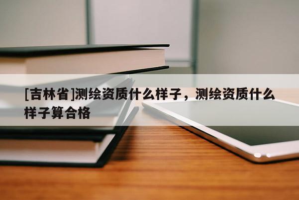 [吉林省]測繪資質(zhì)什么樣子，測繪資質(zhì)什么樣子算合格