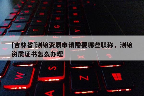 [吉林省]測繪資質(zhì)申請需要哪些職稱，測繪資質(zhì)證書怎么辦理