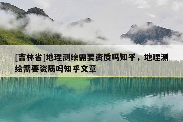 [吉林省]地理測繪需要資質(zhì)嗎知乎，地理測繪需要資質(zhì)嗎知乎文章