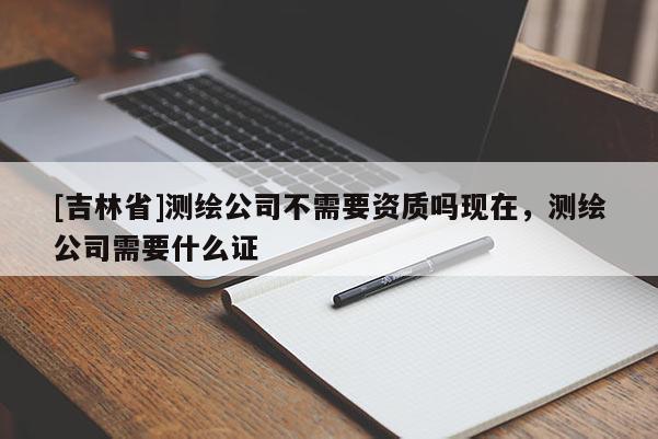 [吉林省]測繪公司不需要資質(zhì)嗎現(xiàn)在，測繪公司需要什么證