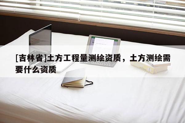 [吉林省]土方工程量測繪資質(zhì)，土方測繪需要什么資質(zhì)