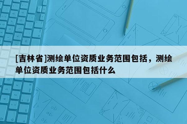 [吉林省]測(cè)繪單位資質(zhì)業(yè)務(wù)范圍包括，測(cè)繪單位資質(zhì)業(yè)務(wù)范圍包括什么