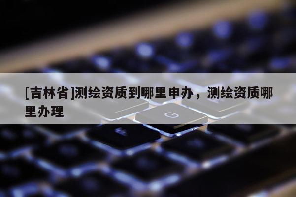 [吉林省]測繪資質(zhì)到哪里申辦，測繪資質(zhì)哪里辦理