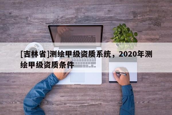 [吉林省]測繪甲級資質(zhì)系統(tǒng)，2020年測繪甲級資質(zhì)條件