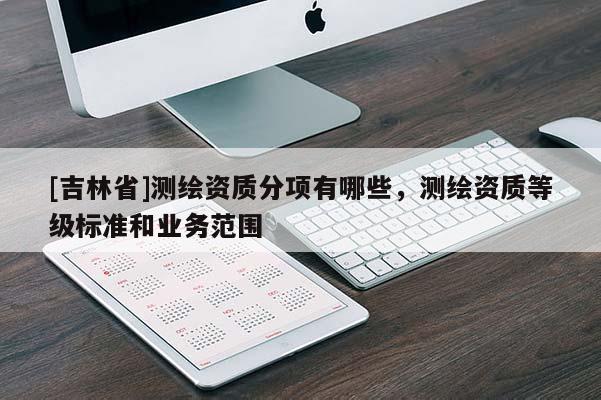 [吉林省]測繪資質(zhì)分項有哪些，測繪資質(zhì)等級標準和業(yè)務(wù)范圍