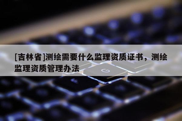 [吉林省]測繪需要什么監(jiān)理資質(zhì)證書，測繪監(jiān)理資質(zhì)管理辦法