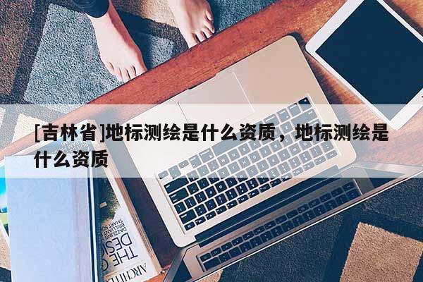 [吉林省]地標測繪是什么資質(zhì)，地標測繪是什么資質(zhì)