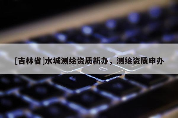 [吉林省]水城測繪資質(zhì)新辦，測繪資質(zhì)申辦