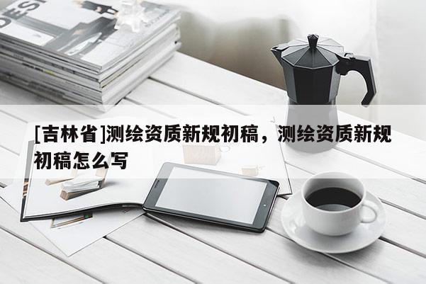 [吉林省]測(cè)繪資質(zhì)新規(guī)初稿，測(cè)繪資質(zhì)新規(guī)初稿怎么寫