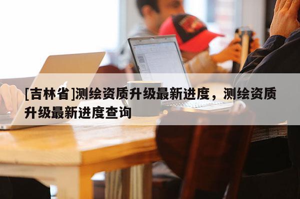 [吉林省]測繪資質(zhì)升級最新進(jìn)度，測繪資質(zhì)升級最新進(jìn)度查詢