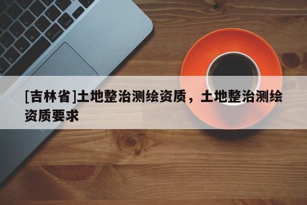 [吉林省]土地整治測(cè)繪資質(zhì)，土地整治測(cè)繪資質(zhì)要求