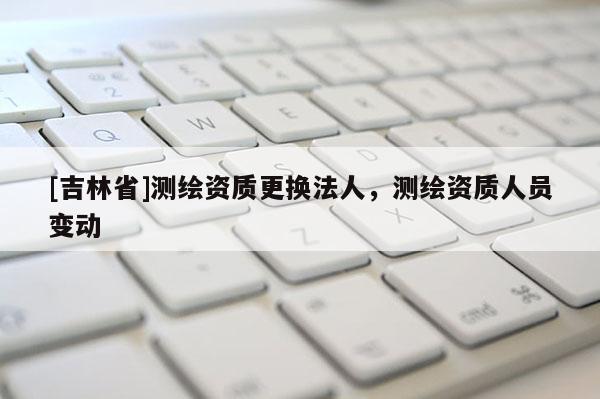 [吉林省]測繪資質(zhì)更換法人，測繪資質(zhì)人員變動