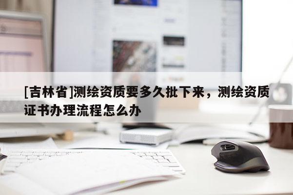 [吉林省]測(cè)繪資質(zhì)要多久批下來(lái)，測(cè)繪資質(zhì)證書(shū)辦理流程怎么辦