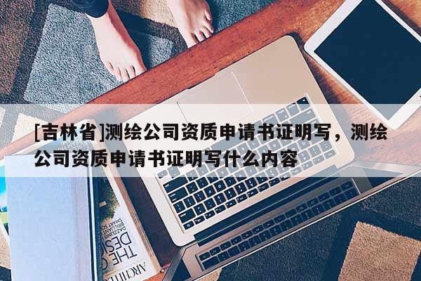 [吉林省]測繪公司資質(zhì)申請書證明寫，測繪公司資質(zhì)申請書證明寫什么內(nèi)容