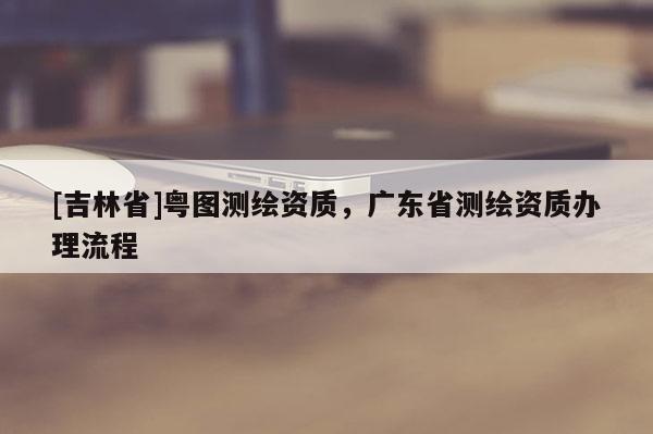 [吉林省]粵圖測繪資質(zhì)，廣東省測繪資質(zhì)辦理流程