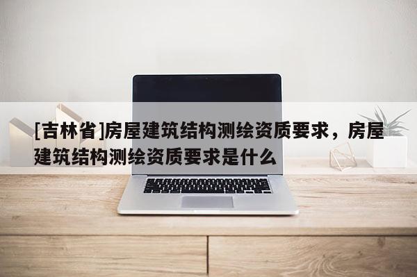 [吉林省]房屋建筑結(jié)構(gòu)測(cè)繪資質(zhì)要求，房屋建筑結(jié)構(gòu)測(cè)繪資質(zhì)要求是什么