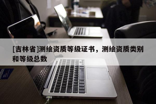[吉林省]測繪資質(zhì)等級證書，測繪資質(zhì)類別和等級總數(shù)