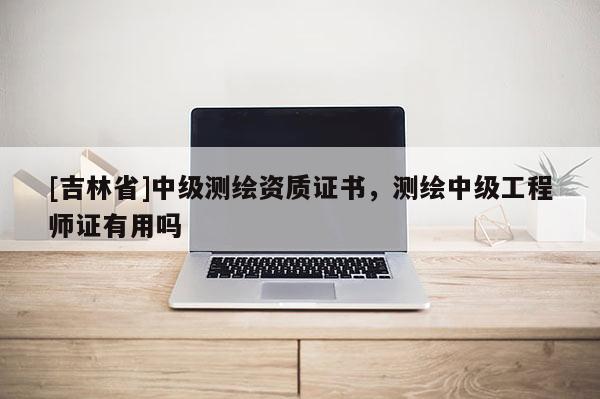 [吉林省]中級測繪資質證書，測繪中級工程師證有用嗎