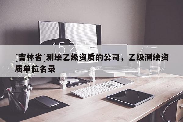 [吉林省]測繪乙級資質(zhì)的公司，乙級測繪資質(zhì)單位名錄