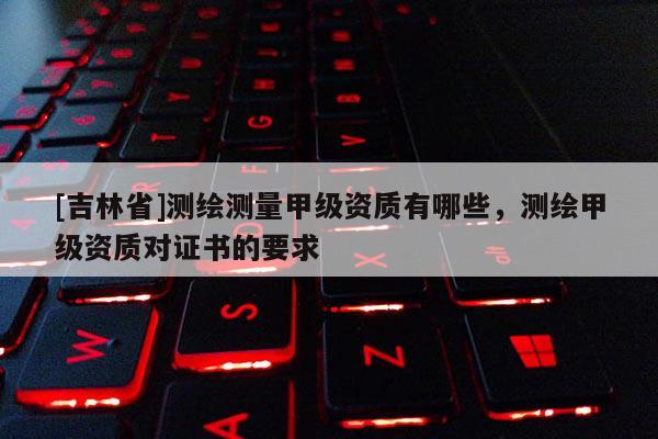 [吉林省]測繪測量甲級資質(zhì)有哪些，測繪甲級資質(zhì)對證書的要求