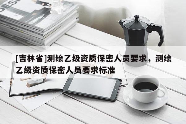 [吉林省]測(cè)繪乙級(jí)資質(zhì)保密人員要求，測(cè)繪乙級(jí)資質(zhì)保密人員要求標(biāo)準(zhǔn)