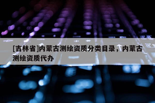 [吉林省]內(nèi)蒙古測(cè)繪資質(zhì)分類目錄，內(nèi)蒙古測(cè)繪資質(zhì)代辦