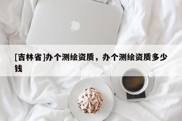 [吉林省]辦個(gè)測(cè)繪資質(zhì)，辦個(gè)測(cè)繪資質(zhì)多少錢