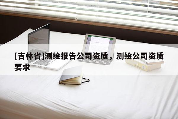 [吉林省]測繪報告公司資質(zhì)，測繪公司資質(zhì)要求
