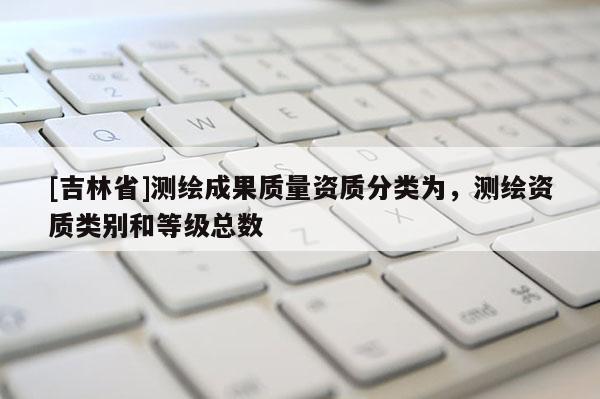 [吉林省]測繪成果質(zhì)量資質(zhì)分類為，測繪資質(zhì)類別和等級總數(shù)