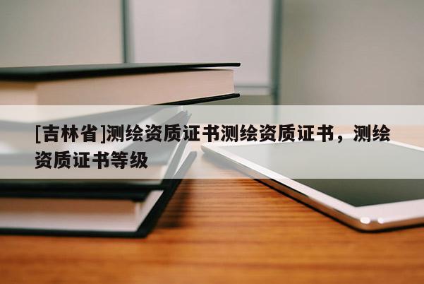 [吉林省]測繪資質(zhì)證書測繪資質(zhì)證書，測繪資質(zhì)證書等級
