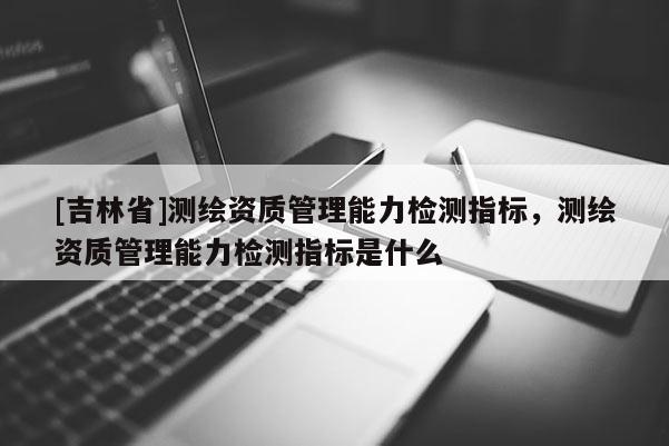 [吉林省]測(cè)繪資質(zhì)管理能力檢測(cè)指標(biāo)，測(cè)繪資質(zhì)管理能力檢測(cè)指標(biāo)是什么